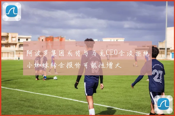 阿波罗集团或将与马竞CEO会谈拒绝小蜘蛛转会报价可能性增大