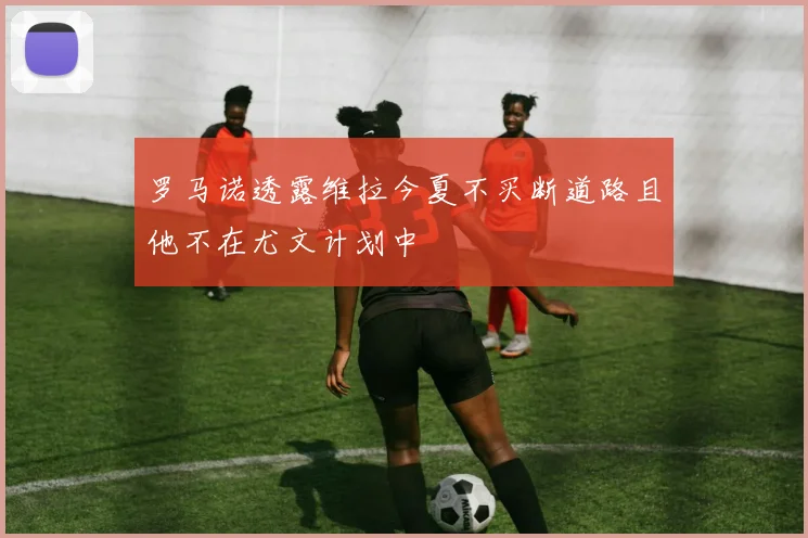 罗马诺透露维拉今夏不买断道路且他不在尤文计划中
