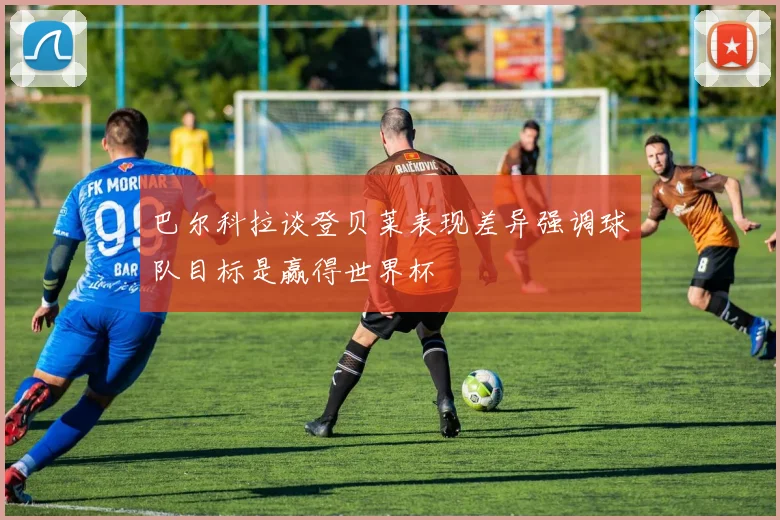 巴尔科拉谈登贝莱表现差异强调球队目标是赢得世界杯