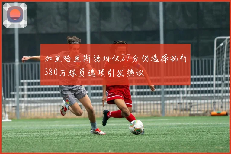 加里哈里斯场均仅27分仍选择执行380万球员选项引发热议