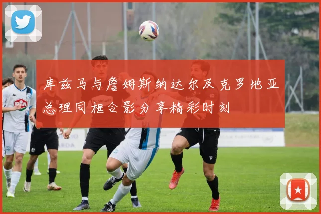 库兹马与詹姆斯纳达尔及克罗地亚总理同框合影分享精彩时刻