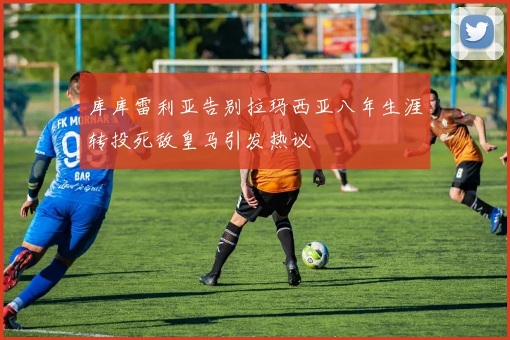 库库雷利亚告别拉玛西亚八年生涯转投死敌皇马引发热议
