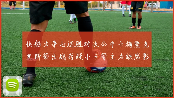 快船力争七连胜对决公牛卡梅隆克里斯蒂出战存疑小卡等主力缺席影响比赛走势