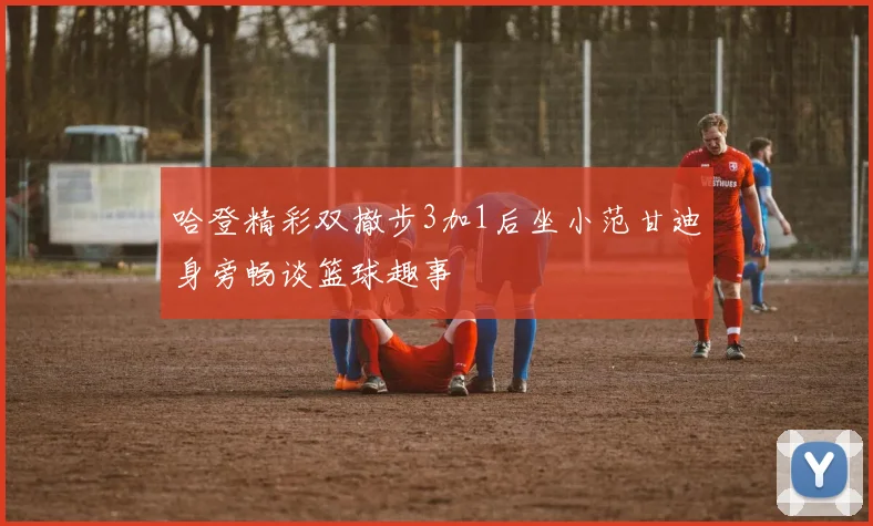 哈登精彩双撤步3加1后坐小范甘迪身旁畅谈篮球趣事