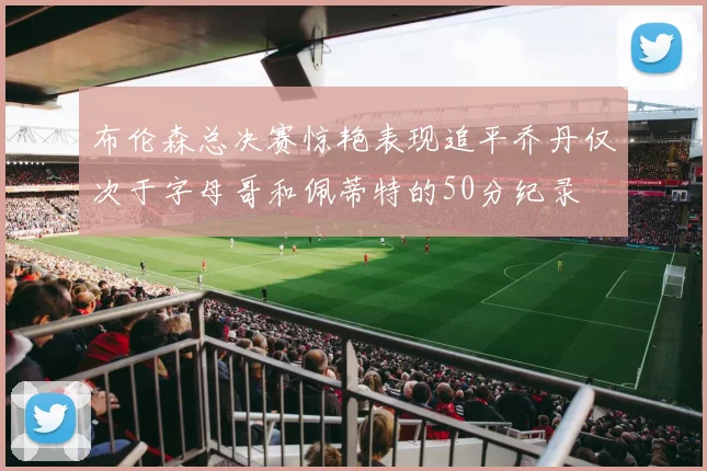 布伦森总决赛惊艳表现追平乔丹仅次于字母哥和佩蒂特的50分纪录