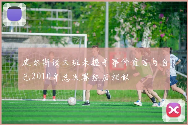 皮尔斯谈文班未握手事件直言与自己2010年总决赛经历相似