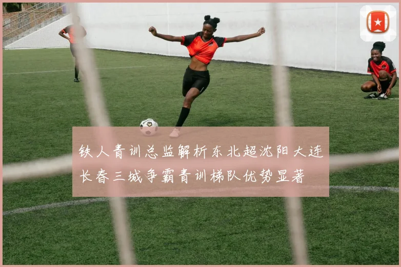 铁人青训总监解析东北超沈阳大连长春三城争霸青训梯队优势显著