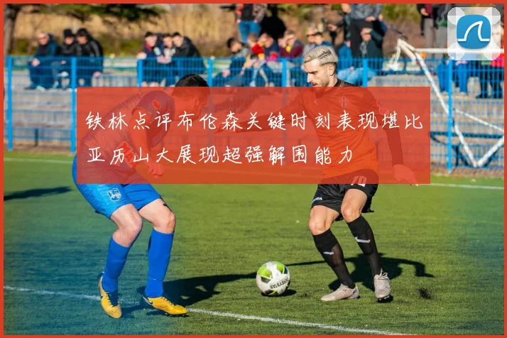 铁林点评布伦森关键时刻表现堪比亚历山大展现超强解围能力