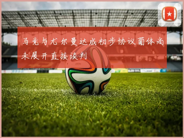 马竞与尤尔曼达成初步协议葡体尚未展开直接谈判
