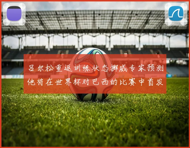 吕尔松重返训练状态挪威专家预测他将在世界杯对巴西的比赛中首发出战