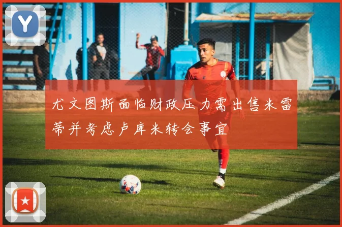 尤文图斯面临财政压力需出售米雷蒂并考虑卢库米转会事宜