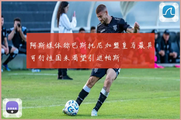 阿斯媒体称巴斯托尼加盟皇马最具可行性国米渴望引进帕斯