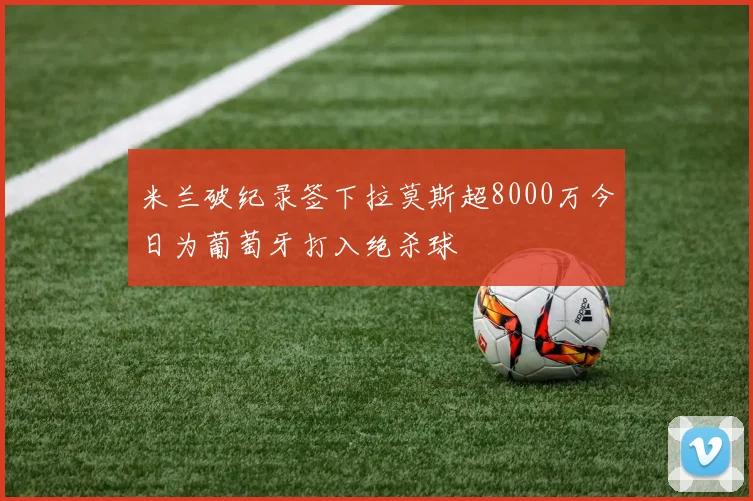 米兰破纪录签下拉莫斯超8000万今日为葡萄牙打入绝杀球