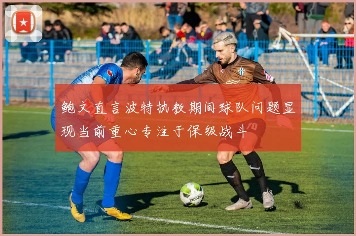 鲍文直言波特执教期间球队问题显现当前重心专注于保级战斗