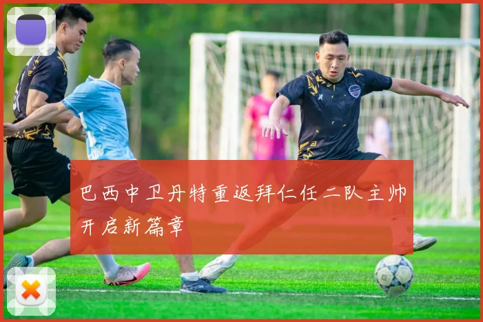 巴西中卫丹特重返拜仁任二队主帅开启新篇章