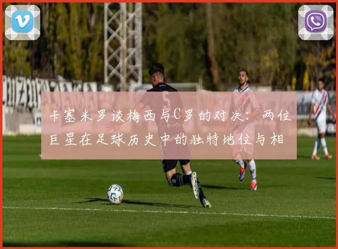 卡塞米罗谈梅西与C罗的对决：两位巨星在足球历史中的独特地位与相互激励