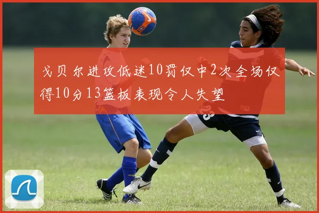 戈贝尔进攻低迷10罚仅中2次全场仅得10分13篮板表现令人失望