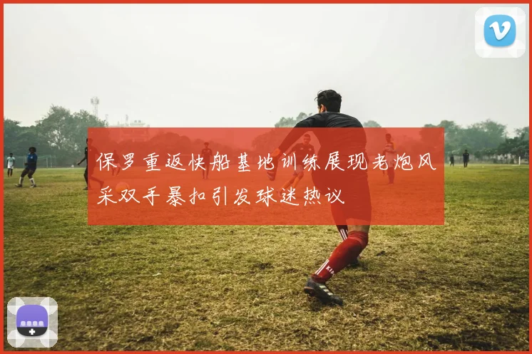 保罗重返快船基地训练展现老炮风采双手暴扣引发球迷热议