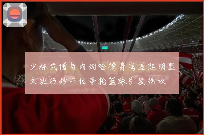 少林武僧与内姆哈德身高差距明显文班巧妙卡位争抢篮球引发热议